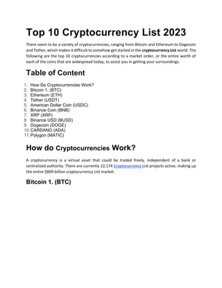 Top 10 Cryptocurrency List 2023
There seem to be a variety of cryptocurrencies, ranging from Bitcoin and Ethereum to Dogecoin
and Tether, which makes it difficult to somehow get started in the cryptocurrency List world. The
following are the top 10 cryptocurrencies according to a market order, or the entire worth of
each of the coins that are widespread today, to assist you in getting your surroundings.
Table of Content
1. How Do Cryptocurrencies Work?
2. Bitcoin 1. (BTC)
3. Ethereum (ETH)
4. Tether (USDT)
5. American Dollar Coin (USDC)
6. Binance Coin (BNB)
7. XRP (XRP)
8. Binance USD (BUSD)
9. Dogecoin (DOGE)
10.CARDANO (ADA)
11.Polygon (MATIC)
How do Cryptocurrencies Work?
A cryptocurrency is a virtual asset that could be traded freely, independent of a bank or
centralized authority. There are currently 22,174 Cryptocurrency List projects active, making up
the entire $809 billion cryptocurrency List market.
Bitcoin 1. (BTC)
 