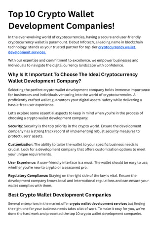 Top 10 Crypto Wallet
Development Companies!
In the ever-evolving world of cryptocurrencies, having a secure and user-friendly
cryptocurrency wallet is paramount. Debut Infotech, a leading name in blockchain
technology, stands as your trusted partner for top-tier cryptocurrency wallet
development services.
With our expertise and commitment to excellence, we empower businesses and
individuals to navigate the digital currency landscape with confidence.
Why Is It Important To Choose The Ideal Cryptocurrency
Wallet Development Company?
Selecting the perfect crypto wallet development company holds immense importance
for businesses and individuals venturing into the world of cryptocurrencies. A
proficiently crafted wallet guarantees your digital assets’ safety while delivering a
hassle-free user experience.
Let’s explore some essential aspects to keep in mind when you’re in the process of
choosing a crypto wallet development company:
Security: Security is the top priority in the crypto world. Ensure the development
company has a strong track record of implementing robust security measures to
protect users’ assets.
Customization: The ability to tailor the wallet to your specific business needs is
crucial. Look for a development company that offers customization options to meet
your unique requirements.
User Experience: A user-friendly interface is a must. The wallet should be easy to use,
whether you’re new to crypto or a seasoned pro.
Regulatory Compliance: Staying on the right side of the law is vital. Ensure the
development company knows local and international regulations and can ensure your
wallet complies with them.
Best Crypto Wallet Development Companies
Several enterprises in the market offer crypto wallet development services but finding
the right one for your business needs takes a lot of work. To make it easy for you, we’ve
done the hard work and presented the top 10 crypto wallet development companies.
 