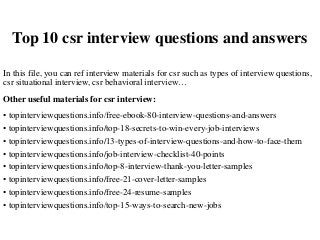 Top 10 csr interview questions and answers
In this file, you can ref interview materials for csr such as types of interview questions,
csr situational interview, csr behavioral interview…
Other useful materials for csr interview:
• topinterviewquestions.info/free-ebook-80-interview-questions-and-answers
• topinterviewquestions.info/top-18-secrets-to-win-every-job-interviews
• topinterviewquestions.info/13-types-of-interview-questions-and-how-to-face-them
• topinterviewquestions.info/job-interview-checklist-40-points
• topinterviewquestions.info/top-8-interview-thank-you-letter-samples
• topinterviewquestions.info/free-21-cover-letter-samples
• topinterviewquestions.info/free-24-resume-samples
• topinterviewquestions.info/top-15-ways-to-search-new-jobs
 