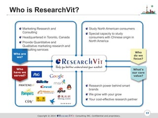 Copyright ? 2014 Consulting INC. Confidential and proprietary.
Who is ResearchVit?
13
Who
do we
focus?
Whats
our core
value?
Who are
we?
Who
have we
served?
Marketing Research and
Consulting
Headquartered in Toronto, Canada
Provide Quantitative and
Qualitative marketing research and
consulting services
Study North American consumers
Special capacity to study
consumers with Chinese origin in
North America
Research power behind smart
brands
We grow with your grow
Your cost-effective research partner

 