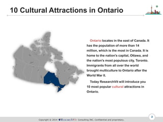 Copyright ? 2014 Consulting INC. Confidential and proprietary.
10 Cultural Attractions in Ontario
2
Ontario locates in the east of Canada. It
has the population of more than 14
million, which is the most in Canada. It is
home to the nation's capital, Ottawa, and
the nation's most populous city, Toronto.
Immigrants from all over the world
brought multiculture to Ontario after the
World War II.
Today ResearchVit will introduce you
10 most popular cultural attractions in
Ontario.
 