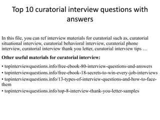Top 10 curatorial interview questions with 
answers 
In this file, you can ref interview materials for curatorial such as, curatorial 
situational interview, curatorial behavioral interview, curatorial phone 
interview, curatorial interview thank you letter, curatorial interview tips … 
Other useful materials for curatorial interview: 
• topinterviewquestions.info/free-ebook-80-interview-questions-and-answers 
• topinterviewquestions.info/free-ebook-18-secrets-to-win-every-job-interviews 
• topinterviewquestions.info/13-types-of-interview-questions-and-how-to-face-them 
• topinterviewquestions.info/top-8-interview-thank-you-letter-samples 
 