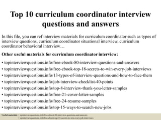 Top 10 curriculum coordinator interview
questions and answers
In this file, you can ref interview materials for curriculum coordinator such as types of
interview questions, curriculum coordinator situational interview, curriculum
coordinator behavioral interview…
Other useful materials for curriculum coordinator interview:
• topinterviewquestions.info/free-ebook-80-interview-questions-and-answers
• topinterviewquestions.info/free-ebook-top-18-secrets-to-win-every-job-interviews
• topinterviewquestions.info/13-types-of-interview-questions-and-how-to-face-them
• topinterviewquestions.info/job-interview-checklist-40-points
• topinterviewquestions.info/top-8-interview-thank-you-letter-samples
• topinterviewquestions.info/free-21-cover-letter-samples
• topinterviewquestions.info/free-24-resume-samples
• topinterviewquestions.info/top-15-ways-to-search-new-jobs
Useful materials: • topinterviewquestions.info/free-ebook-80-interview-questions-and-answers
• topinterviewquestions.info/free-ebook-top-18-secrets-to-win-every-job-interviews
 