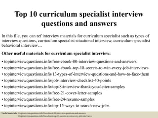 Top 10 curriculum specialist interview
questions and answers
In this file, you can ref interview materials for curriculum specialist such as types of
interview questions, curriculum specialist situational interview, curriculum specialist
behavioral interview…
Other useful materials for curriculum specialist interview:
• topinterviewquestions.info/free-ebook-80-interview-questions-and-answers
• topinterviewquestions.info/free-ebook-top-18-secrets-to-win-every-job-interviews
• topinterviewquestions.info/13-types-of-interview-questions-and-how-to-face-them
• topinterviewquestions.info/job-interview-checklist-40-points
• topinterviewquestions.info/top-8-interview-thank-you-letter-samples
• topinterviewquestions.info/free-21-cover-letter-samples
• topinterviewquestions.info/free-24-resume-samples
• topinterviewquestions.info/top-15-ways-to-search-new-jobs
Useful materials: • topinterviewquestions.info/free-ebook-80-interview-questions-and-answers
• topinterviewquestions.info/free-ebook-top-18-secrets-to-win-every-job-interviews
 