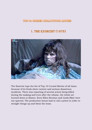 The Exorcist tops the list of Top 10 Cursed Movies of all times
because of its freak-show content and serious disastrous
incidents. There was reporting of several actors being killed
during the making and even after the release, the whole set
burned down to flames. Even Ellen Burstyn and Linda Blair were
not sparred. The production house had to call a priest in order to
straight things up and bless the team.
 