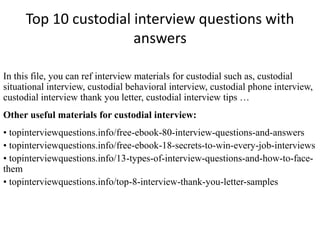 Top 10 custodial interview questions with 
answers 
In this file, you can ref interview materials for custodial such as, custodial 
situational interview, custodial behavioral interview, custodial phone interview, 
custodial interview thank you letter, custodial interview tips … 
Other useful materials for custodial interview: 
• topinterviewquestions.info/free-ebook-80-interview-questions-and-answers 
• topinterviewquestions.info/free-ebook-18-secrets-to-win-every-job-interviews 
• topinterviewquestions.info/13-types-of-interview-questions-and-how-to-face-them 
• topinterviewquestions.info/top-8-interview-thank-you-letter-samples 
 