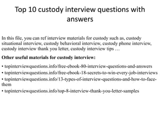 Top 10 custody interview questions with 
answers 
In this file, you can ref interview materials for custody such as, custody 
situational interview, custody behavioral interview, custody phone interview, 
custody interview thank you letter, custody interview tips … 
Other useful materials for custody interview: 
• topinterviewquestions.info/free-ebook-80-interview-questions-and-answers 
• topinterviewquestions.info/free-ebook-18-secrets-to-win-every-job-interviews 
• topinterviewquestions.info/13-types-of-interview-questions-and-how-to-face-them 
• topinterviewquestions.info/top-8-interview-thank-you-letter-samples 
 