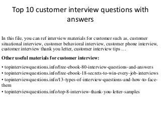 Top 10 customer interview questions with 
answers 
In this file, you can ref interview materials for customer such as, customer 
situational interview, customer behavioral interview, customer phone interview, 
customer interview thank you letter, customer interview tips … 
Other useful materials for customer interview: 
• topinterviewquestions.info/free-ebook-80-interview-questions-and-answers 
• topinterviewquestions.info/free-ebook-18-secrets-to-win-every-job-interviews 
• topinterviewquestions.info/13-types-of-interview-questions-and-how-to-face-them 
• topinterviewquestions.info/top-8-interview-thank-you-letter-samples 
 