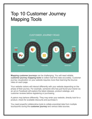 Top 10 Customer Journey
Mapping Tools
Mapping customer journeys can be challenging. You will need reliable
customer journey mapping tools to collect real-time data accurately. Customer
journey visualization on your website requires more than learning the bounce
rates on each page.
Your website visitors will interact differently with your website depending on the
phase of their journey. For example, someone who has just found your brand via
an ad on Facebook will explore the latest releases, product catalogs, and
customer reviews before registering or purchasing.
A patron may behave differently. They may enter your website, directly look for a
product, check for available discounts and purchase it.
You need powerful collaborative tools to collate anecdotal data from multiple
touchpoints during the customer journey and various data sources.
 