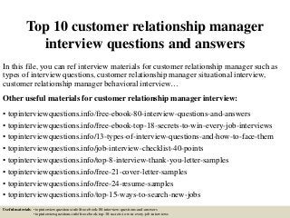 Top 10 customer relationship manager
interview questions and answers
In this file, you can ref interview materials for customer relationship manager such as
types of interview questions, customer relationship manager situational interview,
customer relationship manager behavioral interview…
Other useful materials for customer relationship manager interview:
• topinterviewquestions.info/free-ebook-80-interview-questions-and-answers
• topinterviewquestions.info/free-ebook-top-18-secrets-to-win-every-job-interviews
• topinterviewquestions.info/13-types-of-interview-questions-and-how-to-face-them
• topinterviewquestions.info/job-interview-checklist-40-points
• topinterviewquestions.info/top-8-interview-thank-you-letter-samples
• topinterviewquestions.info/free-21-cover-letter-samples
• topinterviewquestions.info/free-24-resume-samples
• topinterviewquestions.info/top-15-ways-to-search-new-jobs
Useful materials: • topinterviewquestions.info/free-ebook-80-interview-questions-and-answers
• topinterviewquestions.info/free-ebook-top-18-secrets-to-win-every-job-interviews
 