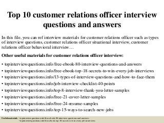Top 10 customer relations officer interview
questions and answers
In this file, you can ref interview materials for customer relations officer such as types
of interview questions, customer relations officer situational interview, customer
relations officer behavioral interview…
Other useful materials for customer relations officer interview:
• topinterviewquestions.info/free-ebook-80-interview-questions-and-answers
• topinterviewquestions.info/free-ebook-top-18-secrets-to-win-every-job-interviews
• topinterviewquestions.info/13-types-of-interview-questions-and-how-to-face-them
• topinterviewquestions.info/job-interview-checklist-40-points
• topinterviewquestions.info/top-8-interview-thank-you-letter-samples
• topinterviewquestions.info/free-21-cover-letter-samples
• topinterviewquestions.info/free-24-resume-samples
• topinterviewquestions.info/top-15-ways-to-search-new-jobs
Useful materials: • topinterviewquestions.info/free-ebook-80-interview-questions-and-answers
• topinterviewquestions.info/free-ebook-top-18-secrets-to-win-every-job-interviews
 