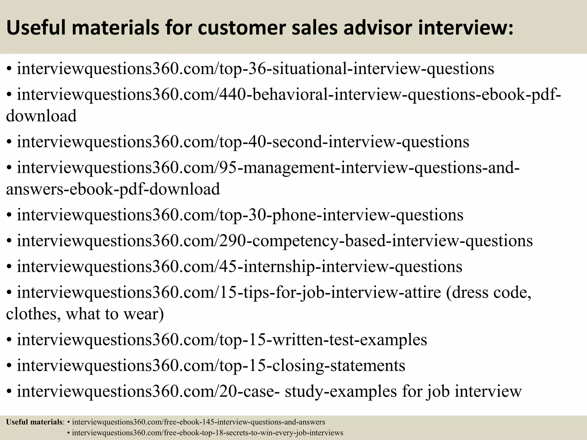 Useful materials for customer sales advisor interview:
• interviewquestions360.com/top-36-situational-interview-questions
• interviewquestions360.com/440-behavioral-interview-questions-ebook-pdf-
download
• interviewquestions360.com/top-40-second-interview-questions
• interviewquestions360.com/95-management-interview-questions-and-
answers-ebook-pdf-download
• interviewquestions360.com/top-30-phone-interview-questions
• interviewquestions360.com/290-competency-based-interview-questions
• interviewquestions360.com/45-internship-interview-questions
• interviewquestions360.com/15-tips-for-job-interview-attire (dress code,
clothes, what to wear)
• interviewquestions360.com/top-15-written-test-examples
• interviewquestions360.com/top-15-closing-statements
• interviewquestions360.com/20-case- study-examples for job interview
Useful materials: • interviewquestions360.com/free-ebook-145-interview-questions-and-answers
• interviewquestions360.com/free-ebook-top-18-secrets-to-win-every-job-interviews
 