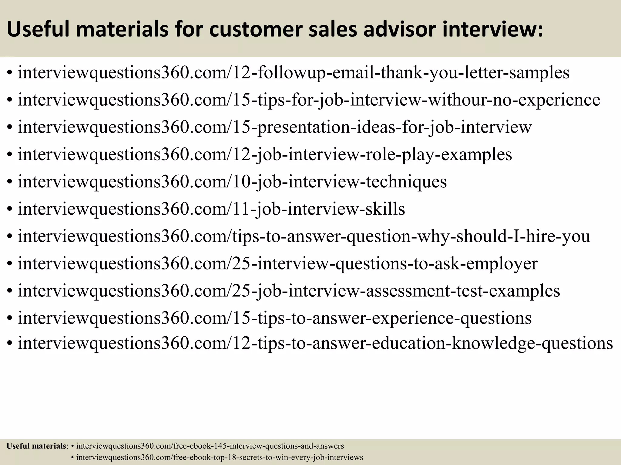 Useful materials for customer sales advisor interview:
• interviewquestions360.com/12-followup-email-thank-you-letter-samples
• interviewquestions360.com/15-tips-for-job-interview-withour-no-experience
• interviewquestions360.com/15-presentation-ideas-for-job-interview
• interviewquestions360.com/12-job-interview-role-play-examples
• interviewquestions360.com/10-job-interview-techniques
• interviewquestions360.com/11-job-interview-skills
• interviewquestions360.com/tips-to-answer-question-why-should-I-hire-you
• interviewquestions360.com/25-interview-questions-to-ask-employer
• interviewquestions360.com/25-job-interview-assessment-test-examples
• interviewquestions360.com/15-tips-to-answer-experience-questions
• interviewquestions360.com/12-tips-to-answer-education-knowledge-questions
Useful materials: • interviewquestions360.com/free-ebook-145-interview-questions-and-answers
• interviewquestions360.com/free-ebook-top-18-secrets-to-win-every-job-interviews
 