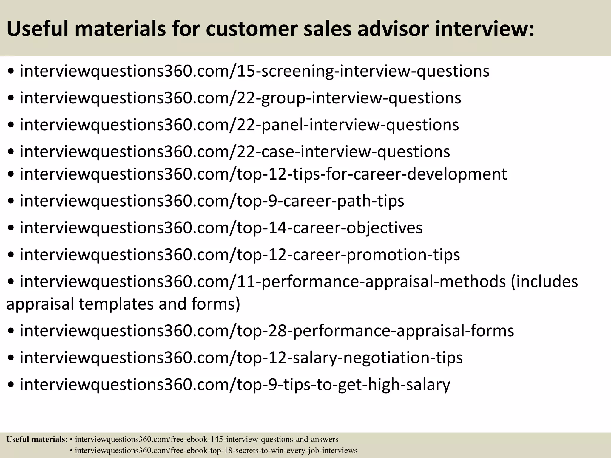 Useful materials for customer sales advisor interview:
• interviewquestions360.com/15-screening-interview-questions
• interviewquestions360.com/22-group-interview-questions
• interviewquestions360.com/22-panel-interview-questions
• interviewquestions360.com/22-case-interview-questions
• interviewquestions360.com/top-12-tips-for-career-development
• interviewquestions360.com/top-9-career-path-tips
• interviewquestions360.com/top-14-career-objectives
• interviewquestions360.com/top-12-career-promotion-tips
• interviewquestions360.com/11-performance-appraisal-methods (includes
appraisal templates and forms)
• interviewquestions360.com/top-28-performance-appraisal-forms
• interviewquestions360.com/top-12-salary-negotiation-tips
• interviewquestions360.com/top-9-tips-to-get-high-salary
Useful materials: • interviewquestions360.com/free-ebook-145-interview-questions-and-answers
• interviewquestions360.com/free-ebook-top-18-secrets-to-win-every-job-interviews
 