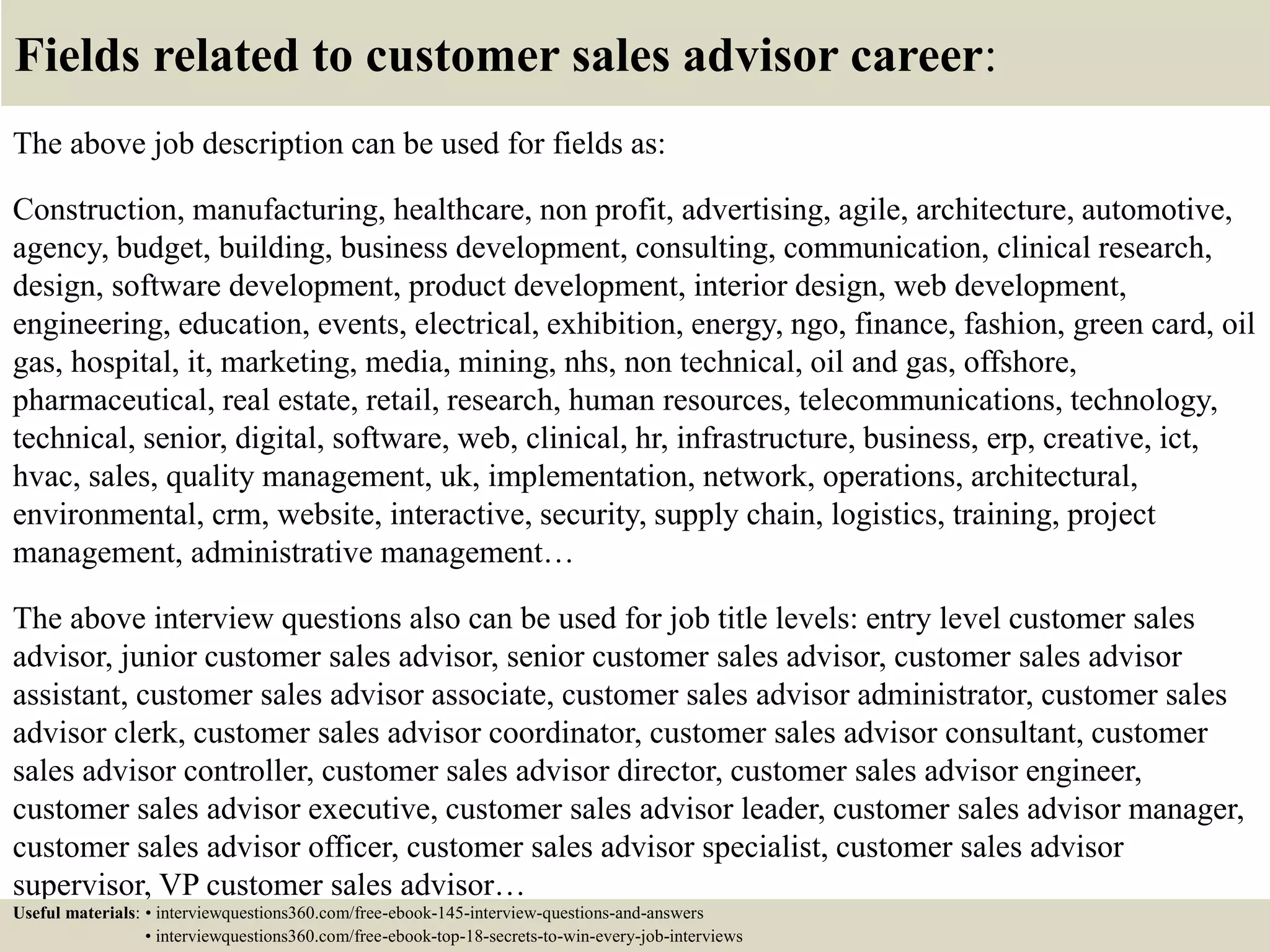 Fields related to customer sales advisor career:
The above job description can be used for fields as:
Construction, manufacturing, healthcare, non profit, advertising, agile, architecture, automotive,
agency, budget, building, business development, consulting, communication, clinical research,
design, software development, product development, interior design, web development,
engineering, education, events, electrical, exhibition, energy, ngo, finance, fashion, green card, oil
gas, hospital, it, marketing, media, mining, nhs, non technical, oil and gas, offshore,
pharmaceutical, real estate, retail, research, human resources, telecommunications, technology,
technical, senior, digital, software, web, clinical, hr, infrastructure, business, erp, creative, ict,
hvac, sales, quality management, uk, implementation, network, operations, architectural,
environmental, crm, website, interactive, security, supply chain, logistics, training, project
management, administrative management…
The above interview questions also can be used for job title levels: entry level customer sales
advisor, junior customer sales advisor, senior customer sales advisor, customer sales advisor
assistant, customer sales advisor associate, customer sales advisor administrator, customer sales
advisor clerk, customer sales advisor coordinator, customer sales advisor consultant, customer
sales advisor controller, customer sales advisor director, customer sales advisor engineer,
customer sales advisor executive, customer sales advisor leader, customer sales advisor manager,
customer sales advisor officer, customer sales advisor specialist, customer sales advisor
supervisor, VP customer sales advisor…
Useful materials: • interviewquestions360.com/free-ebook-145-interview-questions-and-answers
• interviewquestions360.com/free-ebook-top-18-secrets-to-win-every-job-interviews
 