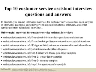 Top 10 customer service assistant interview
questions and answers
In this file, you can ref interview materials for customer service assistant such as types
of interview questions, customer service assistant situational interview, customer
service assistant behavioral interview…
Other useful materials for customer service assistant interview:
• topinterviewquestions.info/free-ebook-80-interview-questions-and-answers
• topinterviewquestions.info/free-ebook-top-18-secrets-to-win-every-job-interviews
• topinterviewquestions.info/13-types-of-interview-questions-and-how-to-face-them
• topinterviewquestions.info/job-interview-checklist-40-points
• topinterviewquestions.info/top-8-interview-thank-you-letter-samples
• topinterviewquestions.info/free-21-cover-letter-samples
• topinterviewquestions.info/free-24-resume-samples
• topinterviewquestions.info/top-15-ways-to-search-new-jobs
Useful materials: • topinterviewquestions.info/free-ebook-80-interview-questions-and-answers
• topinterviewquestions.info/free-ebook-top-18-secrets-to-win-every-job-interviews
 
