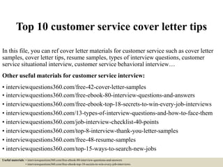 Top 10 customer service cover letter tips
In this file, you can ref cover letter materials for customer service such as cover letter
samples, cover letter tips, resume samples, types of interview questions, customer
service situational interview, customer service behavioral interview…
Other useful materials for customer service interview:
• interviewquestions360.com/free-42-cover-letter-samples
• interviewquestions360.com/free-ebook-80-interview-questions-and-answers
• interviewquestions360.com/free-ebook-top-18-secrets-to-win-every-job-interviews
• interviewquestions360.com/13-types-of-interview-questions-and-how-to-face-them
• interviewquestions360.com/job-interview-checklist-40-points
• interviewquestions360.com/top-8-interview-thank-you-letter-samples
• interviewquestions360.com/free-48-resume-samples
• interviewquestions360.com/top-15-ways-to-search-new-jobs
Useful materials: • interviewquestions360.com/free-ebook-80-interview-questions-and-answers
• interviewquestions360.com/free-ebook-top-18-secrets-to-win-every-job-interviews
 