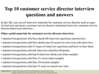 Top 10 customer service director interview
questions and answers
In this file, you can ref interview materials for customer service director such as types
of interview questions, customer service director situational interview, customer service
director behavioral interview…
Other useful materials for customer service director interview:
• topinterviewquestions.info/free-ebook-80-interview-questions-and-answers
• topinterviewquestions.info/free-ebook-top-18-secrets-to-win-every-job-interviews
• topinterviewquestions.info/13-types-of-interview-questions-and-how-to-face-them
• topinterviewquestions.info/job-interview-checklist-40-points
• topinterviewquestions.info/top-8-interview-thank-you-letter-samples
• topinterviewquestions.info/free-21-cover-letter-samples
• topinterviewquestions.info/free-24-resume-samples
• topinterviewquestions.info/top-15-ways-to-search-new-jobs
Useful materials: • topinterviewquestions.info/free-ebook-80-interview-questions-and-answers
• topinterviewquestions.info/free-ebook-top-18-secrets-to-win-every-job-interviews
 