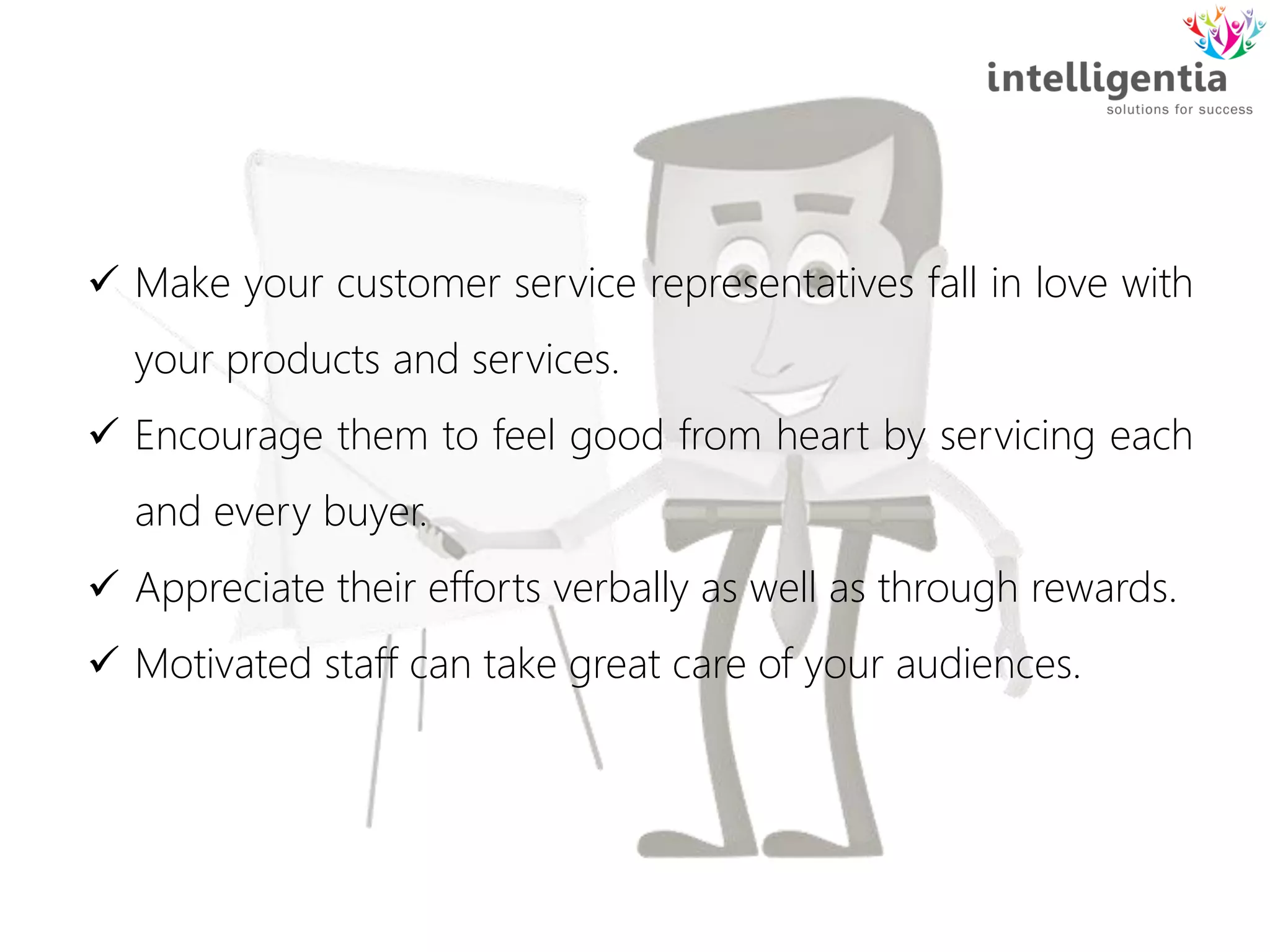  Make your customer service representatives fall in love with
your products and services.
 Encourage them to feel good from heart by servicing each
and every buyer.
 Appreciate their efforts verbally as well as through rewards.
 Motivated staff can take great care of your audiences.
 