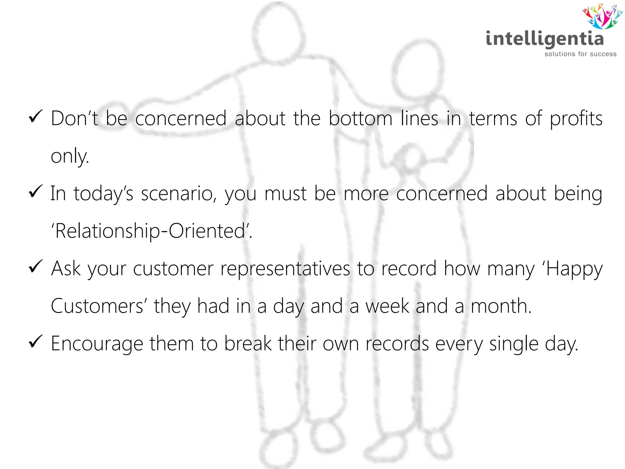  Don’t be concerned about the bottom lines in terms of profits
only.
 In today’s scenario, you must be more concerned about being
‘Relationship-Oriented’.
 Ask your customer representatives to record how many ‘Happy
Customers’ they had in a day and a week and a month.
 Encourage them to break their own records every single day.
 