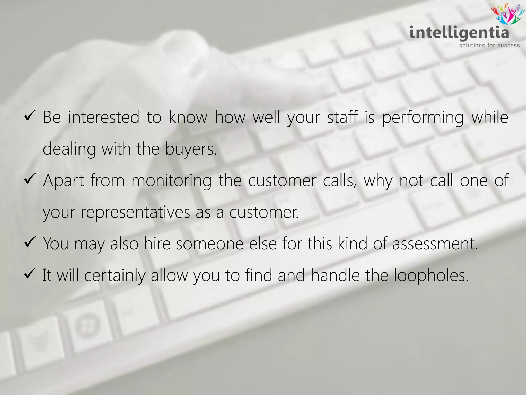  Be interested to know how well your staff is performing while
dealing with the buyers.
 Apart from monitoring the customer calls, why not call one of
your representatives as a customer.
 You may also hire someone else for this kind of assessment.
 It will certainly allow you to find and handle the loopholes.
 