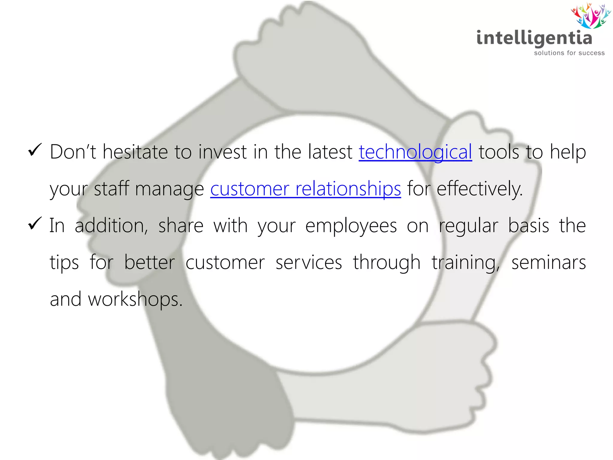  Don’t hesitate to invest in the latest technological tools to help
your staff manage customer relationships for effectively.
 In addition, share with your employees on regular basis the
tips for better customer services through training, seminars
and workshops.
 