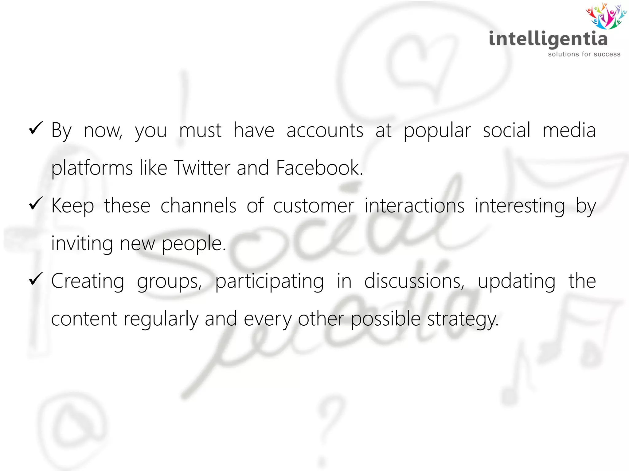  By now, you must have accounts at popular social media
platforms like Twitter and Facebook.
 Keep these channels of customer interactions interesting by
inviting new people.
 Creating groups, participating in discussions, updating the
content regularly and every other possible strategy.
 