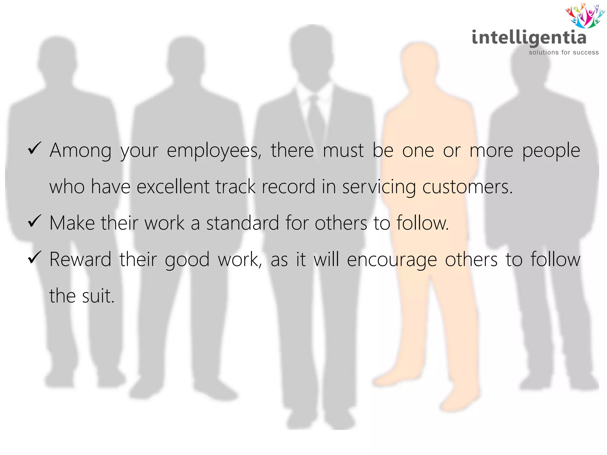 Among your employees, there must be one or more people
who have excellent track record in servicing customers.
 Make their work a standard for others to follow.
 Reward their good work, as it will encourage others to follow
the suit.
 