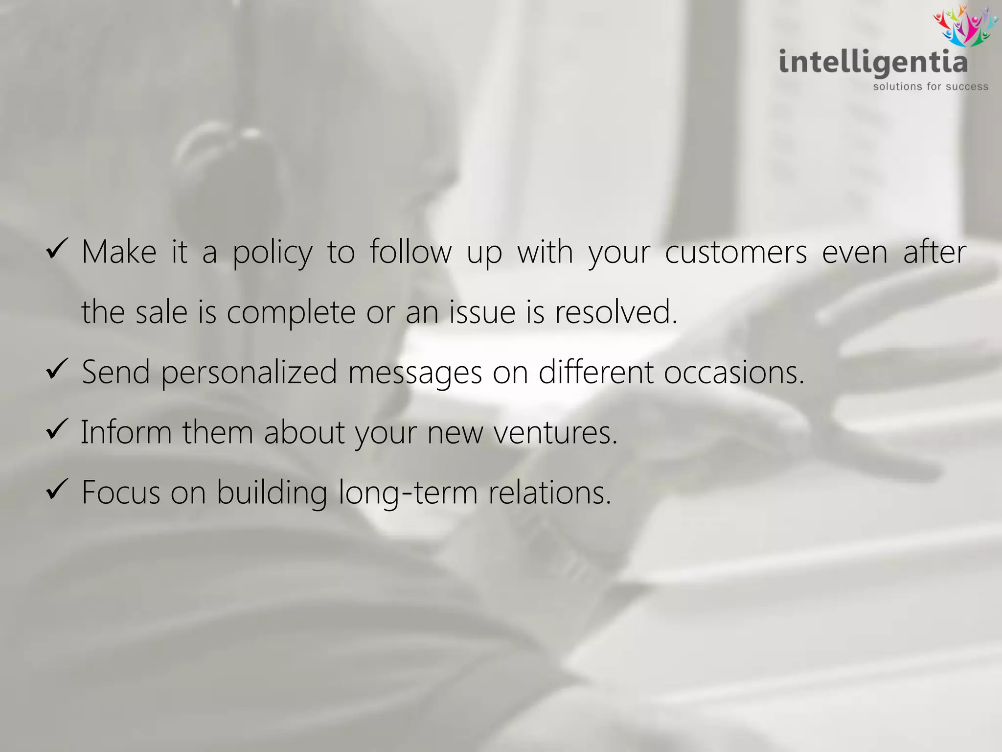  Make it a policy to follow up with your customers even after
the sale is complete or an issue is resolved.
 Send personalized messages on different occasions.
 Inform them about your new ventures.
 Focus on building long-term relations.
 