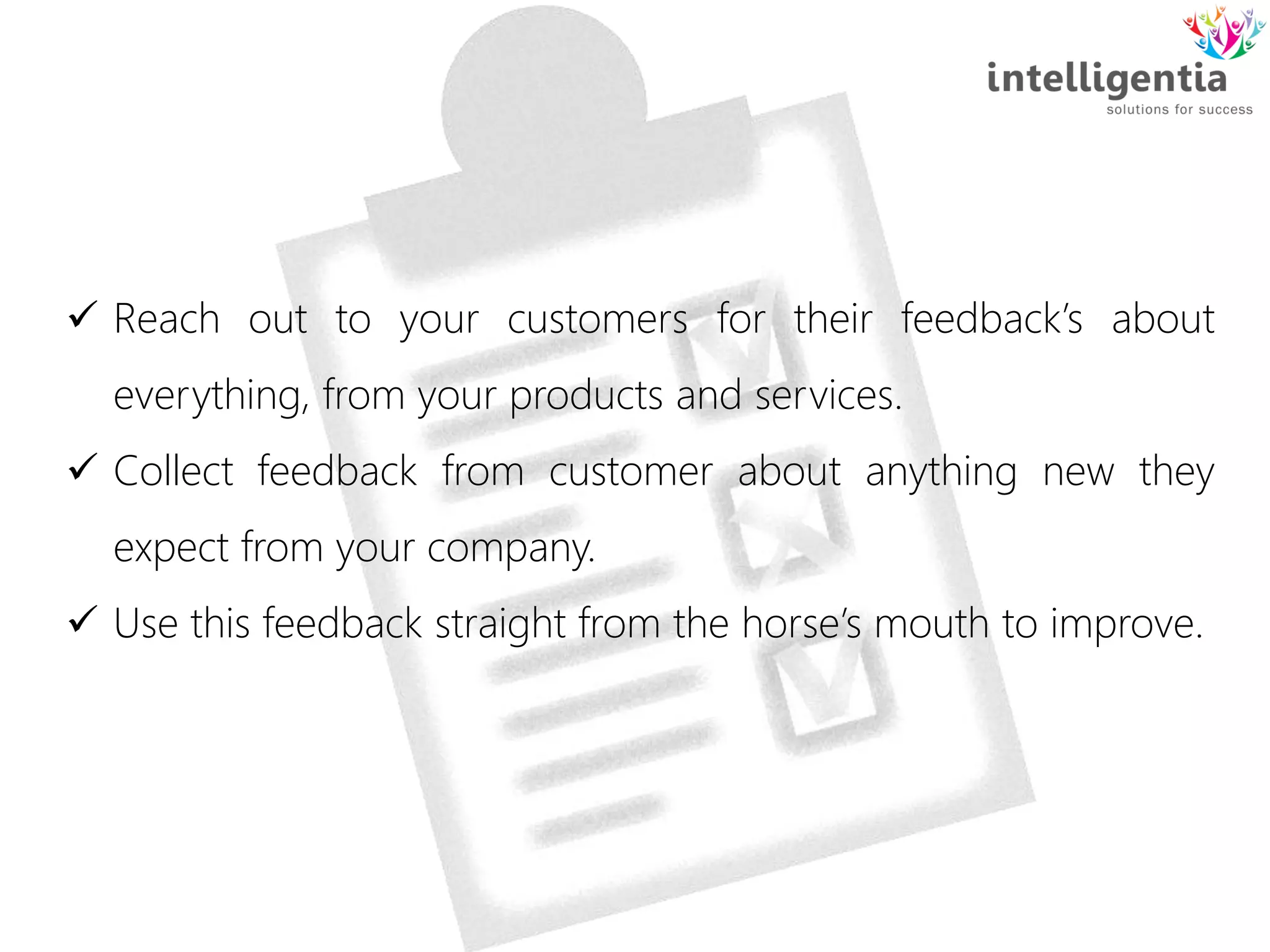  Reach out to your customers for their feedback’s about
everything, from your products and services.
 Collect feedback from customer about anything new they
expect from your company.
 Use this feedback straight from the horse’s mouth to improve.
 