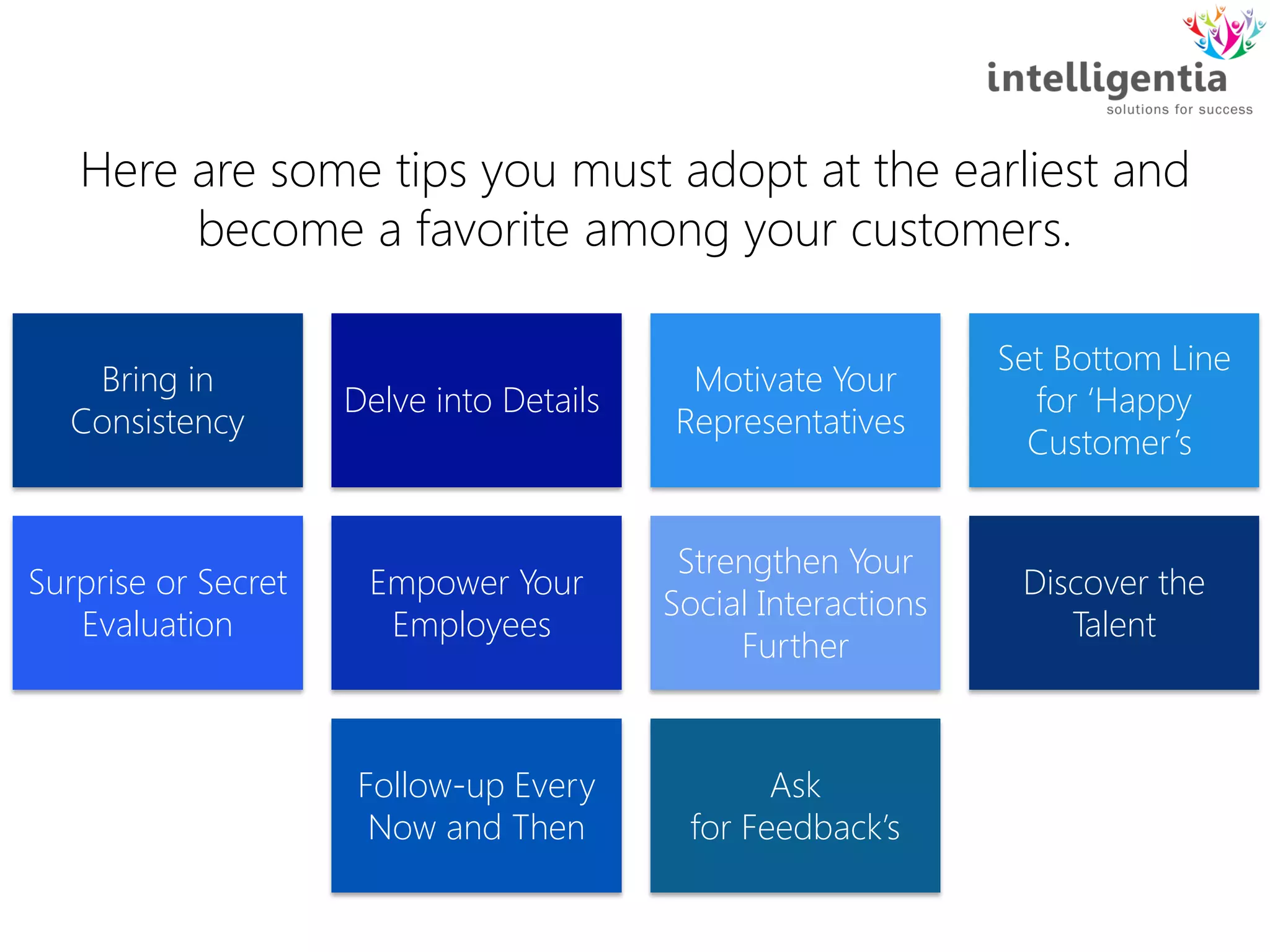 Bring in
Consistency
Delve into Details
Motivate Your
Representatives
Set Bottom Line
for ‘Happy
Customer’s
Surprise or Secret
Evaluation
Empower Your
Employees
Strengthen Your
Social Interactions
Further
Discover the
Talent
Follow-up Every
Now and Then
Ask
for Feedback’s
Here are some tips you must adopt at the earliest and
become a favorite among your customers.
 
