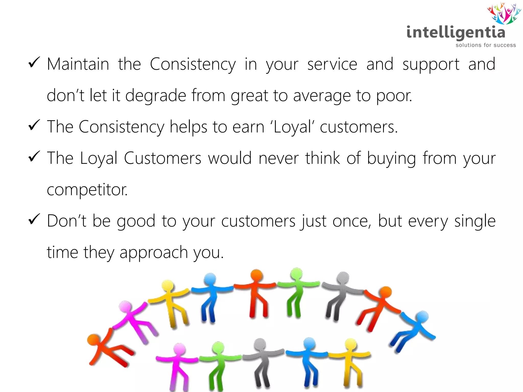  Maintain the Consistency in your service and support and
don’t let it degrade from great to average to poor.
 The Consistency helps to earn ‘Loyal’ customers.
 The Loyal Customers would never think of buying from your
competitor.
 Don’t be good to your customers just once, but every single
time they approach you.
 