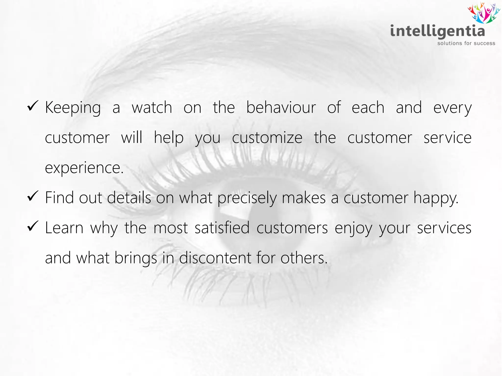  Keeping a watch on the behaviour of each and every
customer will help you customize the customer service
experience.
 Find out details on what precisely makes a customer happy.
 Learn why the most satisfied customers enjoy your services
and what brings in discontent for others.
 