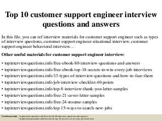Top 10 customer support engineer interview
questions and answers
In this file, you can ref interview materials for customer support engineer such as types
of interview questions, customer support engineer situational interview, customer
support engineer behavioral interview…
Other useful materials for customer support engineer interview:
• topinterviewquestions.info/free-ebook-80-interview-questions-and-answers
• topinterviewquestions.info/free-ebook-top-18-secrets-to-win-every-job-interviews
• topinterviewquestions.info/13-types-of-interview-questions-and-how-to-face-them
• topinterviewquestions.info/job-interview-checklist-40-points
• topinterviewquestions.info/top-8-interview-thank-you-letter-samples
• topinterviewquestions.info/free-21-cover-letter-samples
• topinterviewquestions.info/free-24-resume-samples
• topinterviewquestions.info/top-15-ways-to-search-new-jobs
Useful materials: • topinterviewquestions.info/free-ebook-80-interview-questions-and-answers
• topinterviewquestions.info/free-ebook-top-18-secrets-to-win-every-job-interviews
 