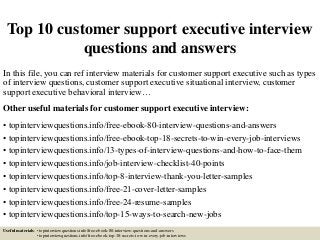 Top 10 customer support executive interview
questions and answers
In this file, you can ref interview materials for customer support executive such as types
of interview questions, customer support executive situational interview, customer
support executive behavioral interview…
Other useful materials for customer support executive interview:
• topinterviewquestions.info/free-ebook-80-interview-questions-and-answers
• topinterviewquestions.info/free-ebook-top-18-secrets-to-win-every-job-interviews
• topinterviewquestions.info/13-types-of-interview-questions-and-how-to-face-them
• topinterviewquestions.info/job-interview-checklist-40-points
• topinterviewquestions.info/top-8-interview-thank-you-letter-samples
• topinterviewquestions.info/free-21-cover-letter-samples
• topinterviewquestions.info/free-24-resume-samples
• topinterviewquestions.info/top-15-ways-to-search-new-jobs
Useful materials: • topinterviewquestions.info/free-ebook-80-interview-questions-and-answers
• topinterviewquestions.info/free-ebook-top-18-secrets-to-win-every-job-interviews
 
