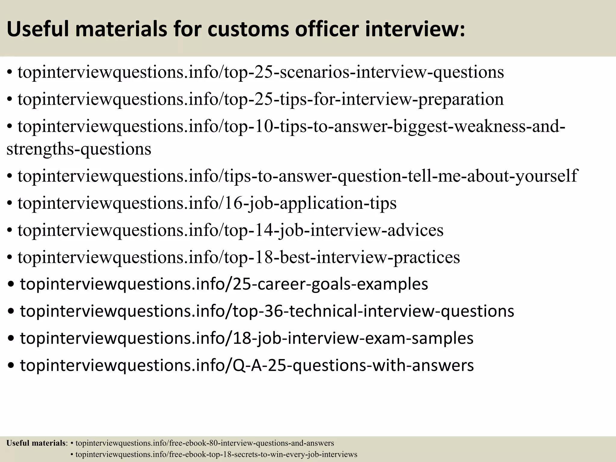 Useful materials for customs officer interview:
• topinterviewquestions.info/top-25-scenarios-interview-questions
• topinterviewquestions.info/top-25-tips-for-interview-preparation
• topinterviewquestions.info/top-10-tips-to-answer-biggest-weakness-and-
strengths-questions
• topinterviewquestions.info/tips-to-answer-question-tell-me-about-yourself
• topinterviewquestions.info/16-job-application-tips
• topinterviewquestions.info/top-14-job-interview-advices
• topinterviewquestions.info/top-18-best-interview-practices
• topinterviewquestions.info/25-career-goals-examples
• topinterviewquestions.info/top-36-technical-interview-questions
• topinterviewquestions.info/18-job-interview-exam-samples
• topinterviewquestions.info/Q-A-25-questions-with-answers
Useful materials: • topinterviewquestions.info/free-ebook-80-interview-questions-and-answers
• topinterviewquestions.info/free-ebook-top-18-secrets-to-win-every-job-interviews
 