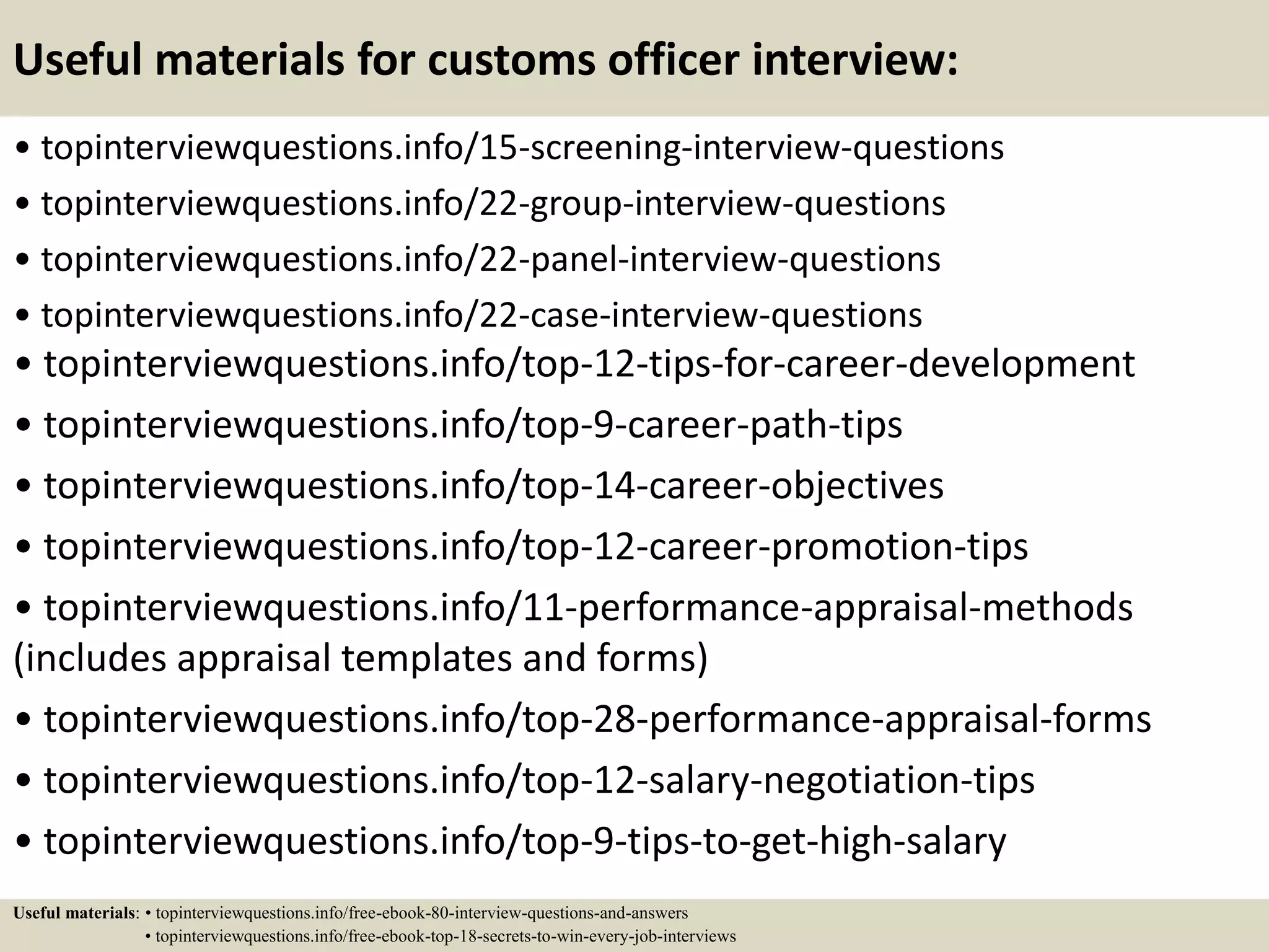 Useful materials for customs officer interview:
• topinterviewquestions.info/15-screening-interview-questions
• topinterviewquestions.info/22-group-interview-questions
• topinterviewquestions.info/22-panel-interview-questions
• topinterviewquestions.info/22-case-interview-questions
• topinterviewquestions.info/top-12-tips-for-career-development
• topinterviewquestions.info/top-9-career-path-tips
• topinterviewquestions.info/top-14-career-objectives
• topinterviewquestions.info/top-12-career-promotion-tips
• topinterviewquestions.info/11-performance-appraisal-methods
(includes appraisal templates and forms)
• topinterviewquestions.info/top-28-performance-appraisal-forms
• topinterviewquestions.info/top-12-salary-negotiation-tips
• topinterviewquestions.info/top-9-tips-to-get-high-salary
Useful materials: • topinterviewquestions.info/free-ebook-80-interview-questions-and-answers
• topinterviewquestions.info/free-ebook-top-18-secrets-to-win-every-job-interviews
 