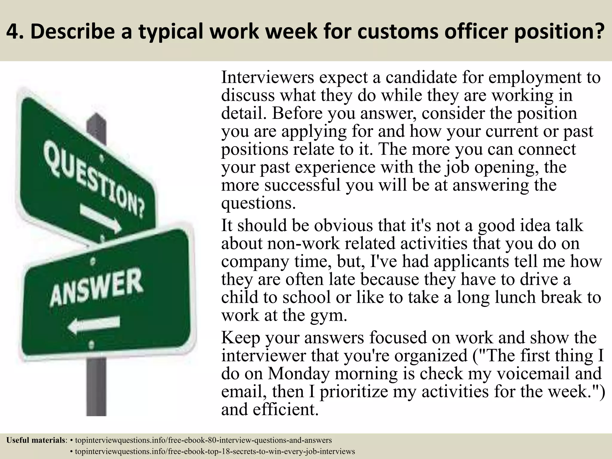 4. Describe a typical work week for customs officer position?
Interviewers expect a candidate for employment to
discuss what they do while they are working in
detail. Before you answer, consider the position
you are applying for and how your current or past
positions relate to it. The more you can connect
your past experience with the job opening, the
more successful you will be at answering the
questions.
It should be obvious that it's not a good idea talk
about non-work related activities that you do on
company time, but, I've had applicants tell me how
they are often late because they have to drive a
child to school or like to take a long lunch break to
work at the gym.
Keep your answers focused on work and show the
interviewer that you're organized ("The first thing I
do on Monday morning is check my voicemail and
email, then I prioritize my activities for the week.")
and efficient.
Useful materials: • topinterviewquestions.info/free-ebook-80-interview-questions-and-answers
• topinterviewquestions.info/free-ebook-top-18-secrets-to-win-every-job-interviews
 