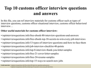 Top 10 customs officer interview questions
and answers
In this file, you can ref interview materials for customs officer such as types of
interview questions, customs officer situational interview, customs officer behavioral
interview…
Other useful materials for customs officer interview:
• topinterviewquestions.info/free-ebook-80-interview-questions-and-answers
• topinterviewquestions.info/free-ebook-top-18-secrets-to-win-every-job-interviews
• topinterviewquestions.info/13-types-of-interview-questions-and-how-to-face-them
• topinterviewquestions.info/job-interview-checklist-40-points
• topinterviewquestions.info/top-8-interview-thank-you-letter-samples
• topinterviewquestions.info/free-21-cover-letter-samples
• topinterviewquestions.info/free-24-resume-samples
• topinterviewquestions.info/top-15-ways-to-search-new-jobs
Useful materials: • topinterviewquestions.info/free-ebook-80-interview-questions-and-answers
• topinterviewquestions.info/free-ebook-top-18-secrets-to-win-every-job-interviews
 