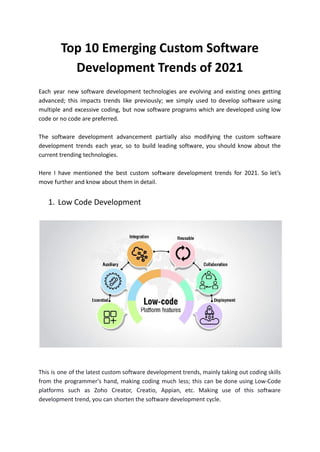 Top 10 Emerging Custom Software
Development Trends of 2021
Each year new software development technologies are evolving and existing ones getting
advanced; this impacts trends like previously; we simply used to develop software using
multiple and excessive coding, but now software programs which are developed using low
code or no code are preferred.
The software development advancement partially also modifying the custom software
development trends each year, so to build leading software, you should know about the
current trending technologies.
Here I have mentioned the best custom software development trends for 2021. So let’s
move further and know about them in detail.
1. Low Code Development
This is one of the latest custom software development trends, mainly taking out coding skills
from the programmer's hand, making coding much less; this can be done using Low-Code
platforms such as Zoho Creator, Creatio, Appian, etc. Making use of this software
development trend, you can shorten the software development cycle.
 