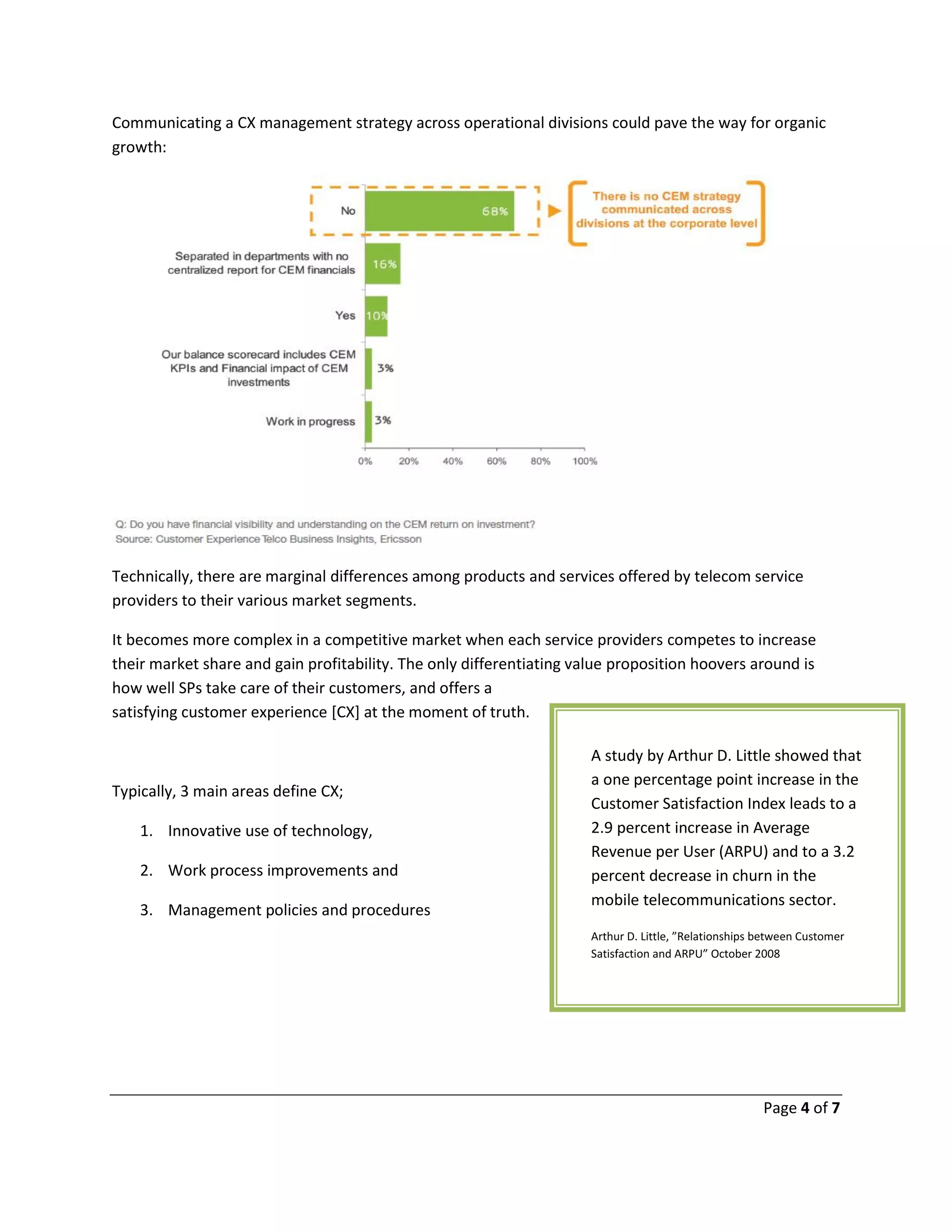 Page 4 of 7
Communicating a CX management strategy across operational divisions could pave the way for organic
growth:
Technically, there are marginal differences among products and services offered by telecom service
providers to their various market segments.
It becomes more complex in a competitive market when each service providers competes to increase
their market share and gain profitability. The only differentiating value proposition hoovers around is
how well SPs take care of their customers, and offers a
satisfying customer experience [CX] at the moment of truth.
Typically, 3 main areas define CX;
1. Innovative use of technology,
2. Work process improvements and
3. Management policies and procedures
A study by Arthur D. Little showed that
a one percentage point increase in the
Customer Satisfaction Index leads to a
2.9 percent increase in Average
Revenue per User (ARPU) and to a 3.2
percent decrease in churn in the
mobile telecommunications sector.
Arthur D. Little, ”Relationships between Customer
Satisfaction and ARPU” October 2008
 