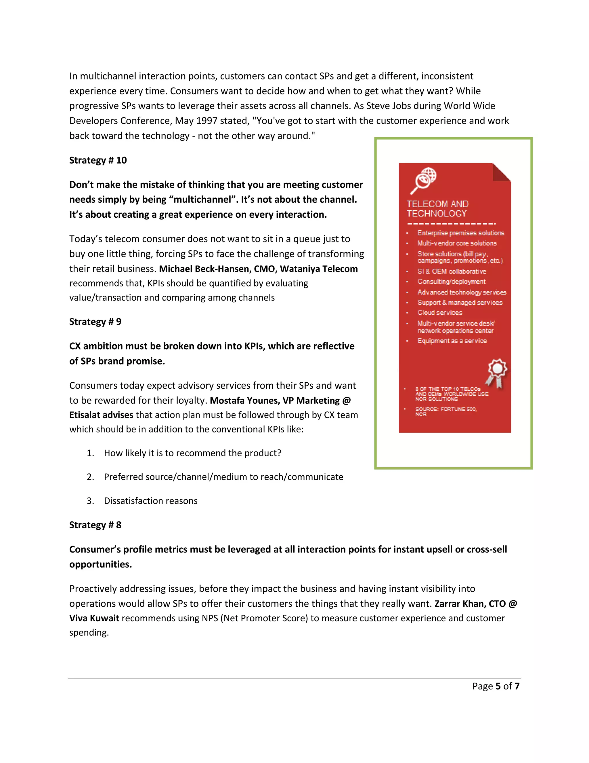 Page 5 of 7
In multichannel interaction points, customers can contact SPs and get a different, inconsistent
experience every time. Consumers want to decide how and when to get what they want? While
progressive SPs wants to leverage their assets across all channels. As Steve Jobs during World Wide
Developers Conference, May 1997 stated, "You've got to start with the customer experience and work
back toward the technology - not the other way around."
Strategy # 10
Don’t make the mistake of thinking that you are meeting customer
needs simply by being “multichannel”. It’s not about the channel.
It’s about creating a great experience on every interaction.
Today’s telecom consumer does not want to sit in a queue just to
buy one little thing, forcing SPs to face the challenge of transforming
their retail business. Michael Beck-Hansen, CMO, Wataniya Telecom
recommends that, KPIs should be quantified by evaluating
value/transaction and comparing among channels
Strategy # 9
CX ambition must be broken down into KPIs, which are reflective
of SPs brand promise.
Consumers today expect advisory services from their SPs and want
to be rewarded for their loyalty. Mostafa Younes, VP Marketing @
Etisalat advises that action plan must be followed through by CX team
which should be in addition to the conventional KPIs like:
1. How likely it is to recommend the product?
2. Preferred source/channel/medium to reach/communicate
3. Dissatisfaction reasons
Strategy # 8
Consumer’s profile metrics must be leveraged at all interaction points for instant upsell or cross-sell
opportunities.
Proactively addressing issues, before they impact the business and having instant visibility into
operations would allow SPs to offer their customers the things that they really want. Zarrar Khan, CTO @
Viva Kuwait recommends using NPS (Net Promoter Score) to measure customer experience and customer
spending.
 