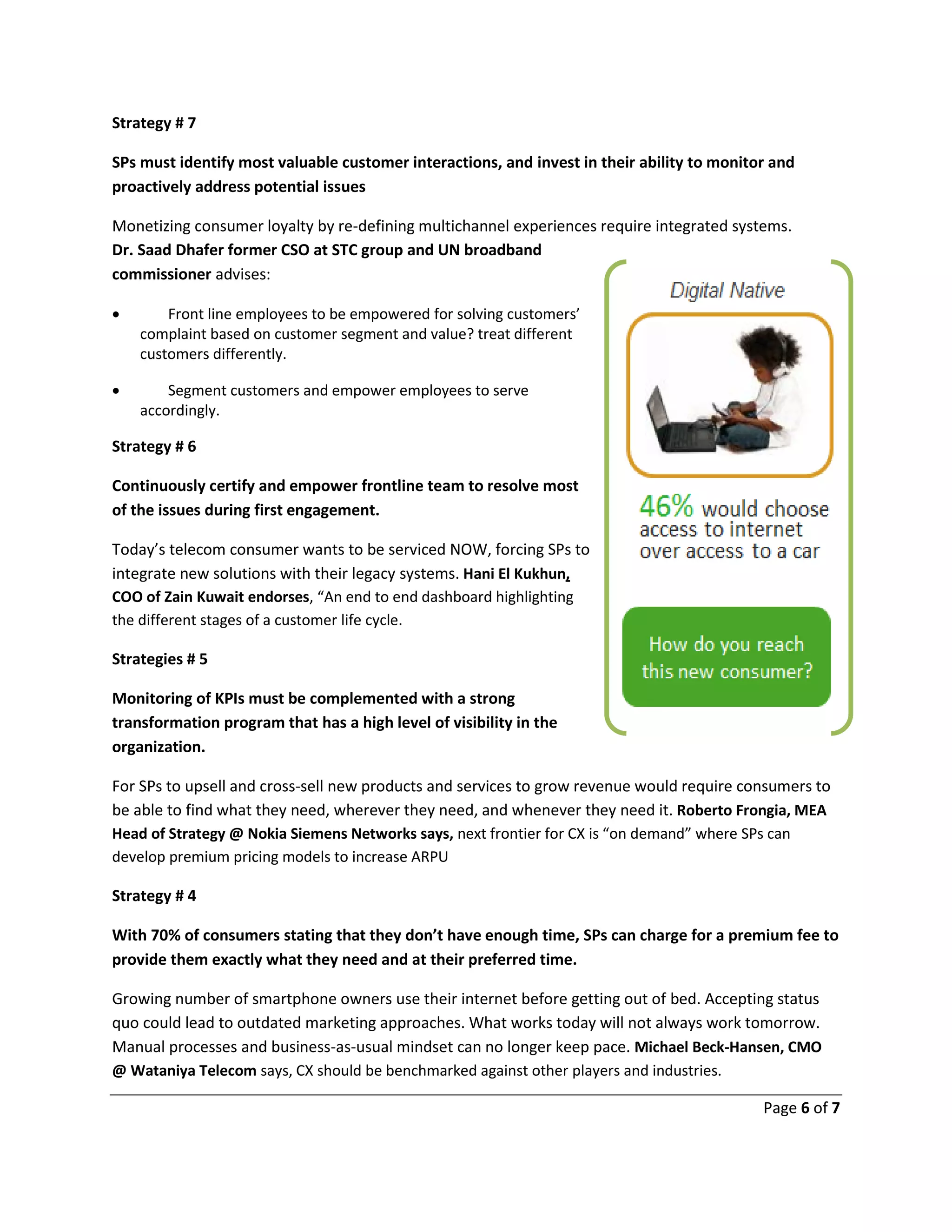 Page 6 of 7
Strategy # 7
SPs must identify most valuable customer interactions, and invest in their ability to monitor and
proactively address potential issues
Monetizing consumer loyalty by re-defining multichannel experiences require integrated systems.
Dr. Saad Dhafer former CSO at STC group and UN broadband
commissioner advises:
 Front line employees to be empowered for solving customers’
complaint based on customer segment and value? treat different
customers differently.
 Segment customers and empower employees to serve
accordingly.
Strategy # 6
Continuously certify and empower frontline team to resolve most
of the issues during first engagement.
Today’s telecom consumer wants to be serviced NOW, forcing SPs to
integrate new solutions with their legacy systems. Hani El Kukhun,
COO of Zain Kuwait endorses, “An end to end dashboard highlighting
the different stages of a customer life cycle.
Strategies # 5
Monitoring of KPIs must be complemented with a strong
transformation program that has a high level of visibility in the
organization.
For SPs to upsell and cross-sell new products and services to grow revenue would require consumers to
be able to find what they need, wherever they need, and whenever they need it. Roberto Frongia, MEA
Head of Strategy @ Nokia Siemens Networks says, next frontier for CX is “on demand” where SPs can
develop premium pricing models to increase ARPU
Strategy # 4
With 70% of consumers stating that they don’t have enough time, SPs can charge for a premium fee to
provide them exactly what they need and at their preferred time.
Growing number of smartphone owners use their internet before getting out of bed. Accepting status
quo could lead to outdated marketing approaches. What works today will not always work tomorrow.
Manual processes and business-as-usual mindset can no longer keep pace. Michael Beck-Hansen, CMO
@ Wataniya Telecom says, CX should be benchmarked against other players and industries.
 