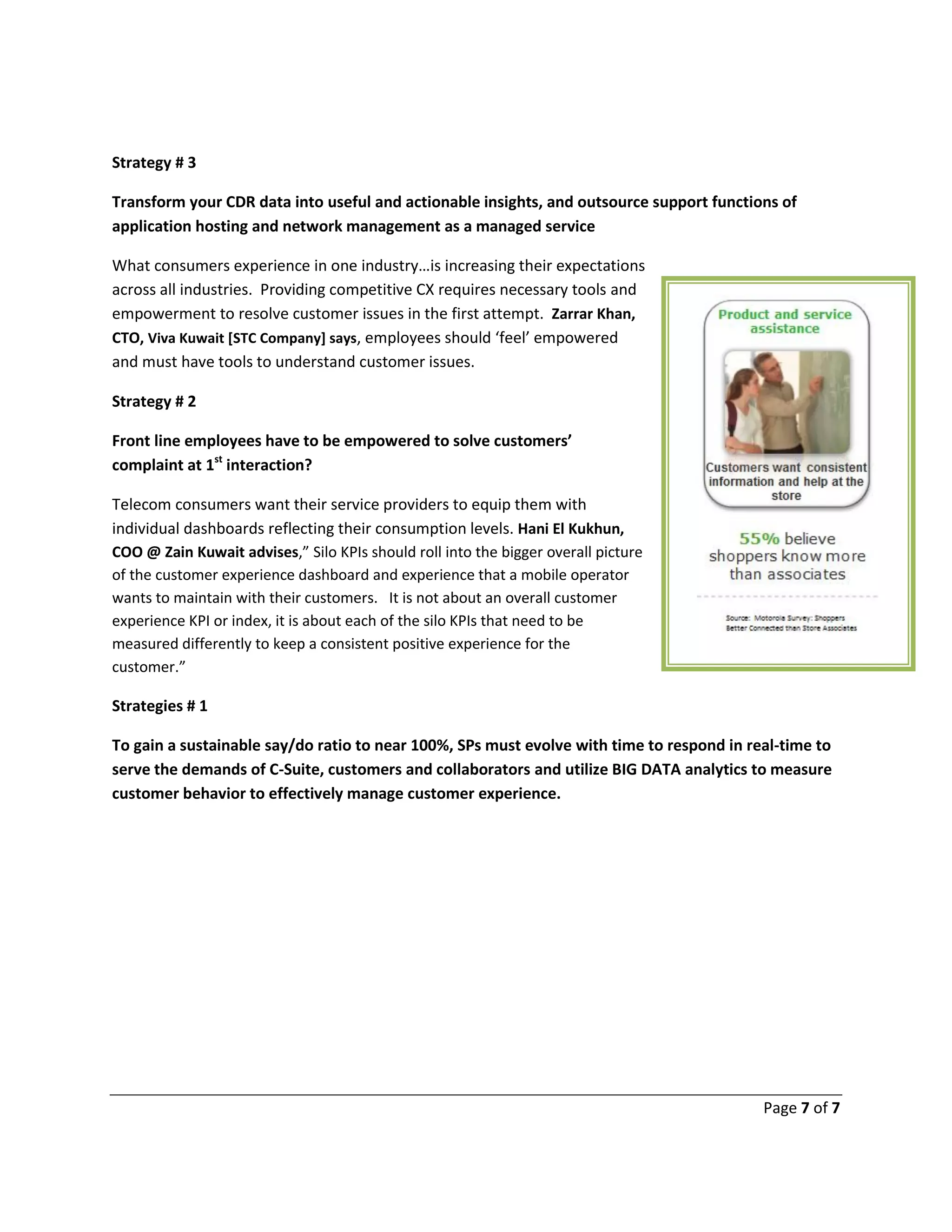 Page 7 of 7
Strategy # 3
Transform your CDR data into useful and actionable insights, and outsource support functions of
application hosting and network management as a managed service
What consumers experience in one industry…is increasing their expectations
across all industries. Providing competitive CX requires necessary tools and
empowerment to resolve customer issues in the first attempt. Zarrar Khan,
CTO, Viva Kuwait [STC Company] says, employees should ‘feel’ empowered
and must have tools to understand customer issues.
Strategy # 2
Front line employees have to be empowered to solve customers’
complaint at 1st
interaction?
Telecom consumers want their service providers to equip them with
individual dashboards reflecting their consumption levels. Hani El Kukhun,
COO @ Zain Kuwait advises,” Silo KPIs should roll into the bigger overall picture
of the customer experience dashboard and experience that a mobile operator
wants to maintain with their customers. It is not about an overall customer
experience KPI or index, it is about each of the silo KPIs that need to be
measured differently to keep a consistent positive experience for the
customer.”
Strategies # 1
To gain a sustainable say/do ratio to near 100%, SPs must evolve with time to respond in real-time to
serve the demands of C-Suite, customers and collaborators and utilize BIG DATA analytics to measure
customer behavior to effectively manage customer experience.
 
