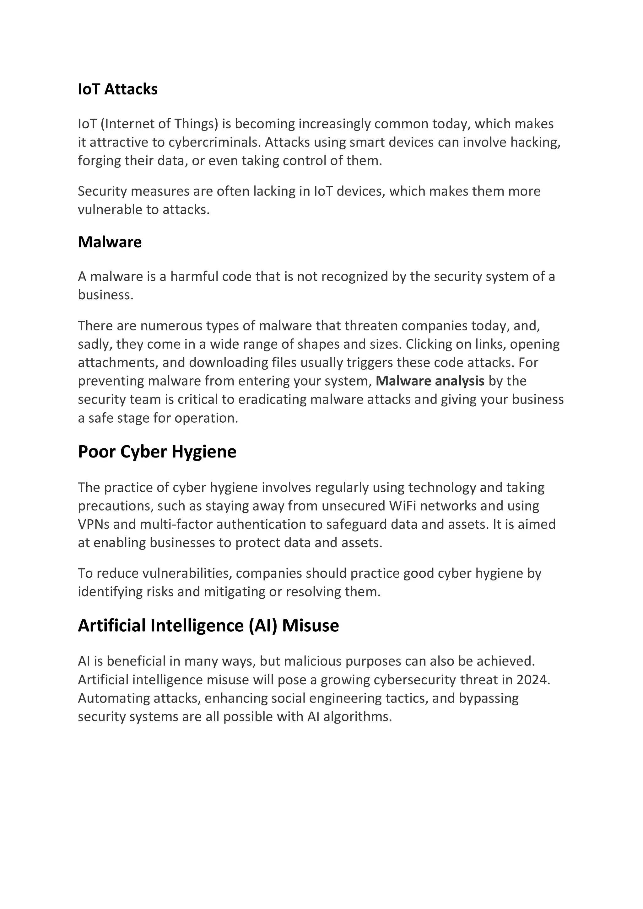 IoT Attacks
IoT (Internet of Things) is becoming increasingly common today, which makes
it attractive to cybercriminals. Attacks using smart devices can involve hacking,
forging their data, or even taking control of them.
Security measures are often lacking in IoT devices, which makes them more
vulnerable to attacks.
Malware
A malware is a harmful code that is not recognized by the security system of a
business.
There are numerous types of malware that threaten companies today, and,
sadly, they come in a wide range of shapes and sizes. Clicking on links, opening
attachments, and downloading files usually triggers these code attacks. For
preventing malware from entering your system, Malware analysis by the
security team is critical to eradicating malware attacks and giving your business
a safe stage for operation.
Poor Cyber Hygiene
The practice of cyber hygiene involves regularly using technology and taking
precautions, such as staying away from unsecured WiFi networks and using
VPNs and multi-factor authentication to safeguard data and assets. It is aimed
at enabling businesses to protect data and assets.
To reduce vulnerabilities, companies should practice good cyber hygiene by
identifying risks and mitigating or resolving them.
Artificial Intelligence (AI) Misuse
AI is beneficial in many ways, but malicious purposes can also be achieved.
Artificial intelligence misuse will pose a growing cybersecurity threat in 2024.
Automating attacks, enhancing social engineering tactics, and bypassing
security systems are all possible with AI algorithms.
 
