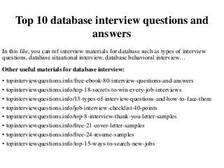 Top 10 database interview questions and
answers
In this file, you can ref interview materials for database such as types of interview
questions, database situational interview, database behavioral interview…
Other useful materials for database interview:
• topinterviewquestions.info/free-ebook-80-interview-questions-and-answers
• topinterviewquestions.info/top-18-secrets-to-win-every-job-interviews
• topinterviewquestions.info/13-types-of-interview-questions-and-how-to-face-them
• topinterviewquestions.info/job-interview-checklist-40-points
• topinterviewquestions.info/top-8-interview-thank-you-letter-samples
• topinterviewquestions.info/free-21-cover-letter-samples
• topinterviewquestions.info/free-24-resume-samples
• topinterviewquestions.info/top-15-ways-to-search-new-jobs
 