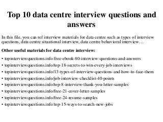 Top 10 data centre interview questions and
answers
In this file, you can ref interview materials for data centre such as types of interview
questions, data centre situational interview, data centre behavioral interview…
Other useful materials for data centre interview:
• topinterviewquestions.info/free-ebook-80-interview-questions-and-answers
• topinterviewquestions.info/top-18-secrets-to-win-every-job-interviews
• topinterviewquestions.info/13-types-of-interview-questions-and-how-to-face-them
• topinterviewquestions.info/job-interview-checklist-40-points
• topinterviewquestions.info/top-8-interview-thank-you-letter-samples
• topinterviewquestions.info/free-21-cover-letter-samples
• topinterviewquestions.info/free-24-resume-samples
• topinterviewquestions.info/top-15-ways-to-search-new-jobs
 