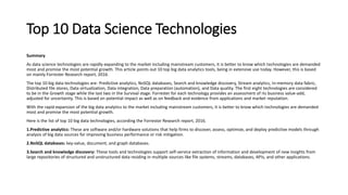 Top 10 Data Science Technologies
Summary
As data science technologies are rapidly expanding to the market including mainstream customers, it is better to know which technologies are demanded
most and promise the most potential growth. This article points out 10 top big data analytics tools, being in extensive use today. However, this is based
on mainly Forrester Research report, 2016.
The top 10 big data technologies are- Predictive analytics, NoSQL databases, Search and knowledge discovery, Stream analytics, In-memory data fabric,
Distributed file stores, Data virtualization, Data integration, Data preparation (automation), and Data quality. The first eight technologies are considered
to be in the Growth stage while the last two in the Survival stage. Forrester for each technology provides an assessment of its business value-add,
adjusted for uncertainty. This is based on potential impact as well as on feedback and evidence from applications and market reputation.
With the rapid expansion of the big data analytics to the market including mainstream customers, it is better to know which technologies are demanded
most and promise the most potential growth.
Here is the list of top 10 big data technologies, according the Forrestor Research report, 2016.
1.Predictive analytics: These are software and/or hardware solutions that help firms to discover, assess, optimize, and deploy predictive models through
analysis of big data sources for improving business performance or risk mitigation.
2.NoSQL databases: key-value, document, and graph databases.
3.Search and knowledge discovery: These tools and technologies support self-service extraction of information and development of new insights from
large repositories of structured and unstructured data residing in multiple sources like file systems, streams, databases, APIs, and other applications.
 