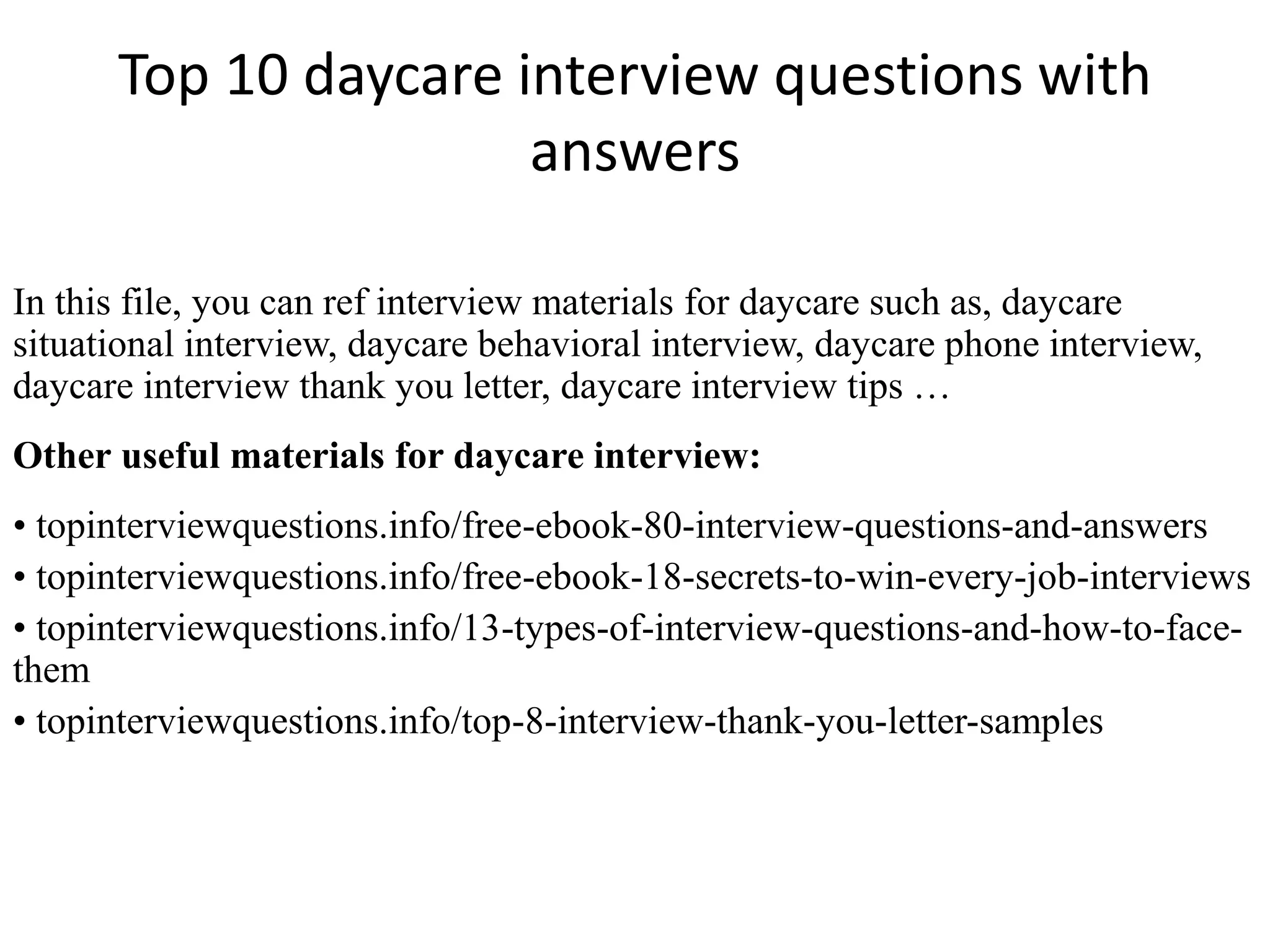 Top 10 daycare interview questions with 
answers 
In this file, you can ref interview materials for daycare such as, daycare 
situational interview, daycare behavioral interview, daycare phone interview, 
daycare interview thank you letter, daycare interview tips … 
Other useful materials for daycare interview: 
• topinterviewquestions.info/free-ebook-80-interview-questions-and-answers 
• topinterviewquestions.info/free-ebook-18-secrets-to-win-every-job-interviews 
• topinterviewquestions.info/13-types-of-interview-questions-and-how-to-face-them 
• topinterviewquestions.info/top-8-interview-thank-you-letter-samples 
 