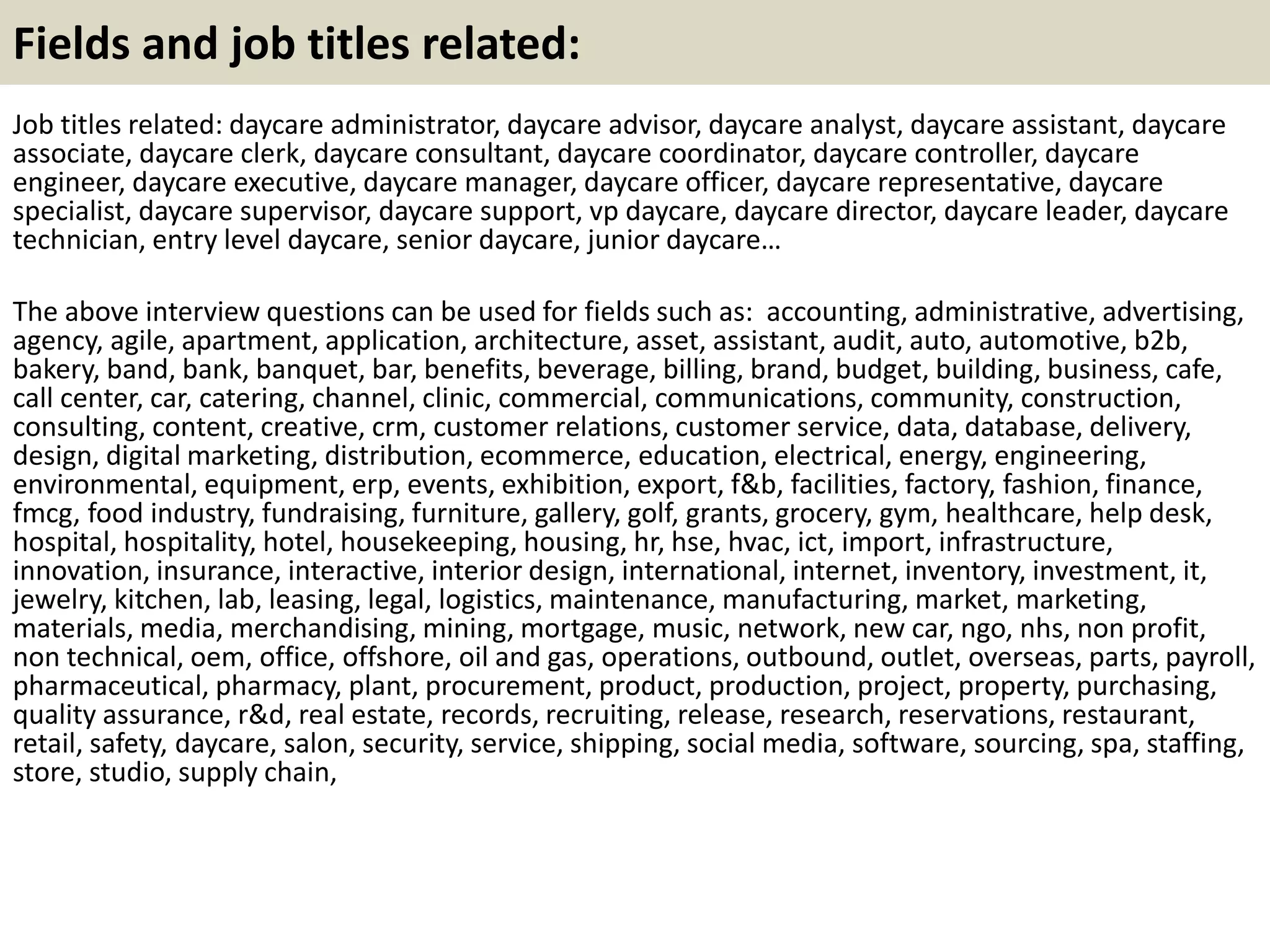 Fields and job titles related: 
Job titles related: daycare administrator, daycare advisor, daycare analyst, daycare assistant, daycare 
associate, daycare clerk, daycare consultant, daycare coordinator, daycare controller, daycare 
engineer, daycare executive, daycare manager, daycare officer, daycare representative, daycare 
specialist, daycare supervisor, daycare support, vp daycare, daycare director, daycare leader, daycare 
technician, entry level daycare, senior daycare, junior daycare… 
The above interview questions can be used for fields such as: accounting, administrative, advertising, 
agency, agile, apartment, application, architecture, asset, assistant, audit, auto, automotive, b2b, 
bakery, band, bank, banquet, bar, benefits, beverage, billing, brand, budget, building, business, cafe, 
call center, car, catering, channel, clinic, commercial, communications, community, construction, 
consulting, content, creative, crm, customer relations, customer service, data, database, delivery, 
design, digital marketing, distribution, ecommerce, education, electrical, energy, engineering, 
environmental, equipment, erp, events, exhibition, export, f&b, facilities, factory, fashion, finance, 
fmcg, food industry, fundraising, furniture, gallery, golf, grants, grocery, gym, healthcare, help desk, 
hospital, hospitality, hotel, housekeeping, housing, hr, hse, hvac, ict, import, infrastructure, 
innovation, insurance, interactive, interior design, international, internet, inventory, investment, it, 
jewelry, kitchen, lab, leasing, legal, logistics, maintenance, manufacturing, market, marketing, 
materials, media, merchandising, mining, mortgage, music, network, new car, ngo, nhs, non profit, 
non technical, oem, office, offshore, oil and gas, operations, outbound, outlet, overseas, parts, payroll, 
pharmaceutical, pharmacy, plant, procurement, product, production, project, property, purchasing, 
quality assurance, r&d, real estate, records, recruiting, release, research, reservations, restaurant, 
retail, safety, daycare, salon, security, service, shipping, social media, software, sourcing, spa, staffing, 
store, studio, supply chain, 
